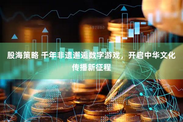 股海策略 千年非遗邂逅数字游戏，开启中华文化传播新征程