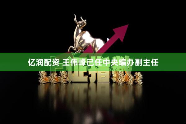 亿润配资 王伟峰已任中央编办副主任
