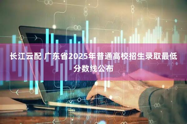 长江云配 广东省2025年普通高校招生录取最低分数线公布