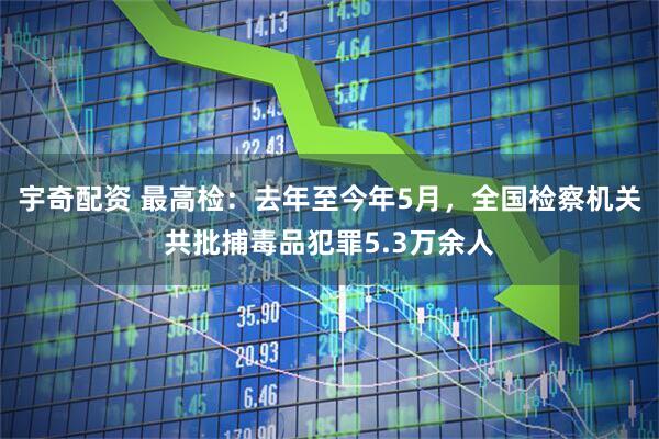 宇奇配资 最高检：去年至今年5月，全国检察机关共批捕毒品犯罪5.3万余人
