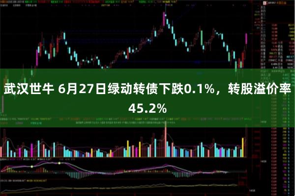 武汉世牛 6月27日绿动转债下跌0.1%，转股溢价率45.2%