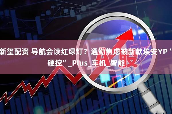 新玺配资 导航会读红绿灯？通勤焦虑被新款埃安YP“硬控”_Plus_车机_智能