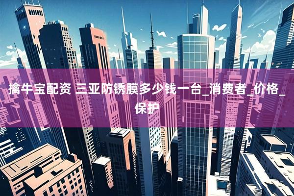擒牛宝配资 三亚防锈膜多少钱一台_消费者_价格_保护