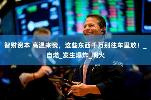 智财资本 高温来袭，这些东西千万别往车里放！_自燃_发生爆炸_明火