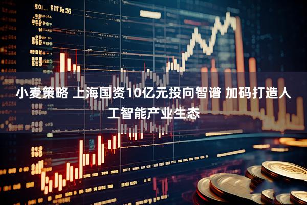 小麦策略 上海国资10亿元投向智谱 加码打造人工智能产业生态