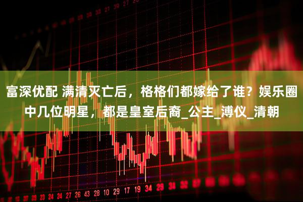 富深优配 满清灭亡后，格格们都嫁给了谁？娱乐圈中几位明星，都是皇室后裔_公主_溥仪_清朝