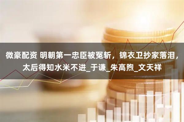 微豪配资 明朝第一忠臣被冤斩，锦衣卫抄家落泪，太后得知水米不进_于谦_朱高煦_文天祥