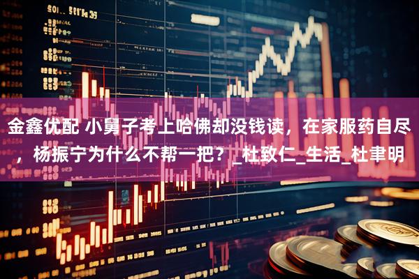 金鑫优配 小舅子考上哈佛却没钱读，在家服药自尽，杨振宁为什么不帮一把？_杜致仁_生活_杜聿明