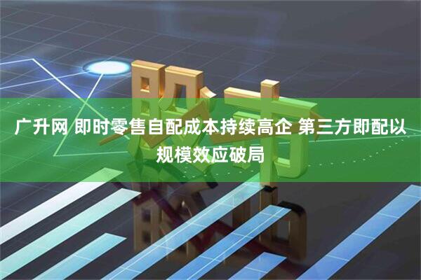 广升网 即时零售自配成本持续高企 第三方即配以规模效应破局