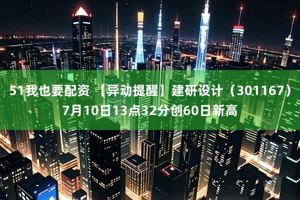 51我也要配资 【异动提醒】建研设计（301167）7月10日13点32分创60日新高