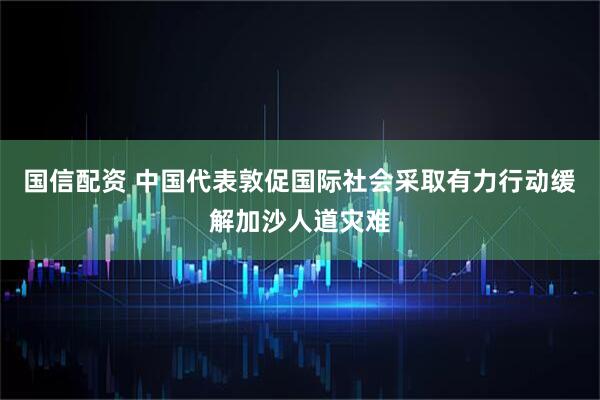 国信配资 中国代表敦促国际社会采取有力行动缓解加沙人道灾难