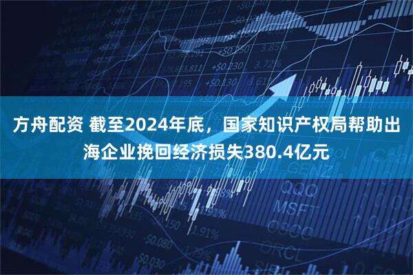 方舟配资 截至2024年底，国家知识产权局帮助出海企业挽回经济损失380.4亿元