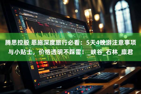 腾思控股 恩施深度旅行必看：5天4晚游注意事项与小贴士，价格透明不踩雷！_峡谷_石林_廪君