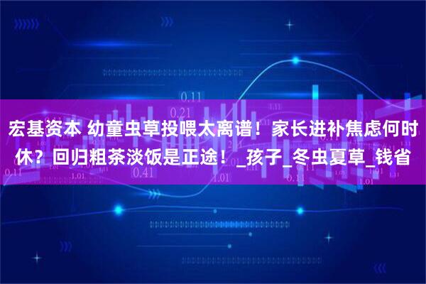 宏基资本 幼童虫草投喂太离谱！家长进补焦虑何时休？回归粗茶淡饭是正途！_孩子_冬虫夏草_钱省