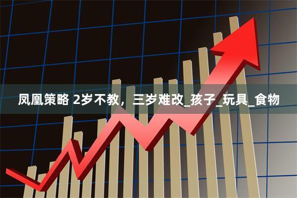 凤凰策略 2岁不教，三岁难改_孩子_玩具_食物