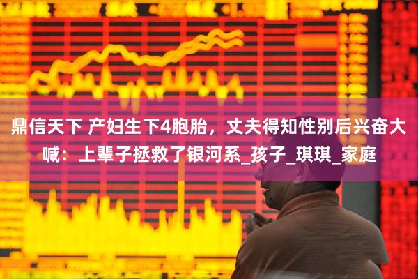 鼎信天下 产妇生下4胞胎，丈夫得知性别后兴奋大喊：上辈子拯救了银河系_孩子_琪琪_家庭