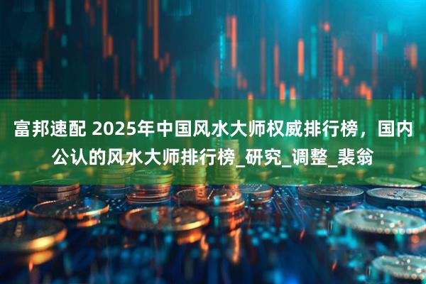 富邦速配 2025年中国风水大师权威排行榜，国内公认的风水大师排行榜_研究_调整_裴翁