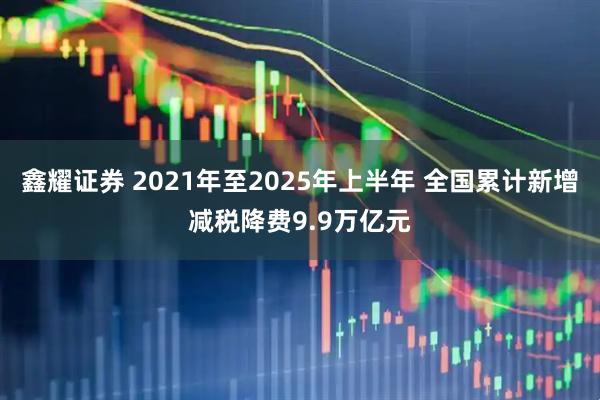 鑫耀证券 2021年至2025年上半年 全国累计新增减税降费9.9万亿元
