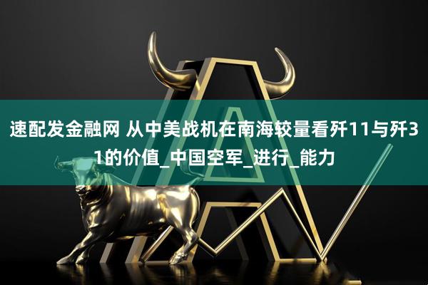 速配发金融网 从中美战机在南海较量看歼11与歼31的价值_中国空军_进行_能力