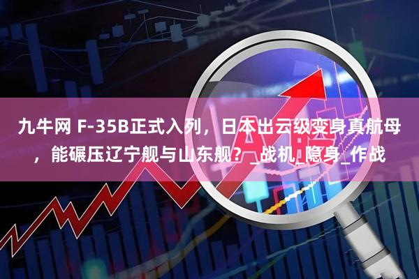 九牛网 F-35B正式入列，日本出云级变身真航母，能碾压辽宁舰与山东舰？_战机_隐身_作战