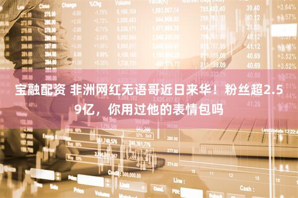宝融配资 非洲网红无语哥近日来华！粉丝超2.59亿，你用过他的表情包吗