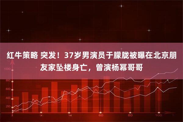 红牛策略 突发！37岁男演员于朦胧被曝在北京朋友家坠楼身亡，曾演杨幂哥哥