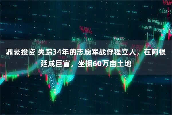 鼎豪投资 失踪34年的志愿军战俘程立人，在阿根廷成巨富，坐拥60万亩土地