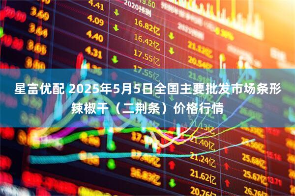 星富优配 2025年5月5日全国主要批发市场条形辣椒干（二荆条）价格行情