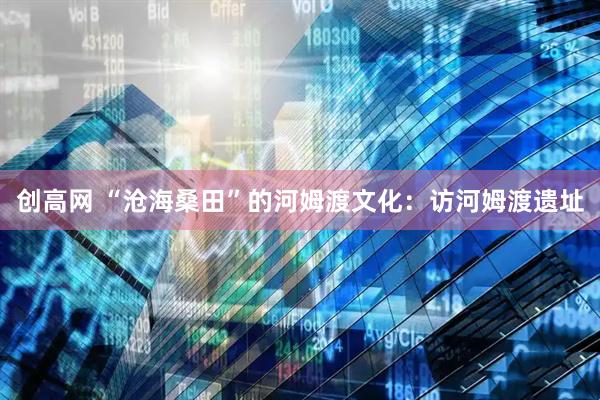 创高网 “沧海桑田”的河姆渡文化：访河姆渡遗址