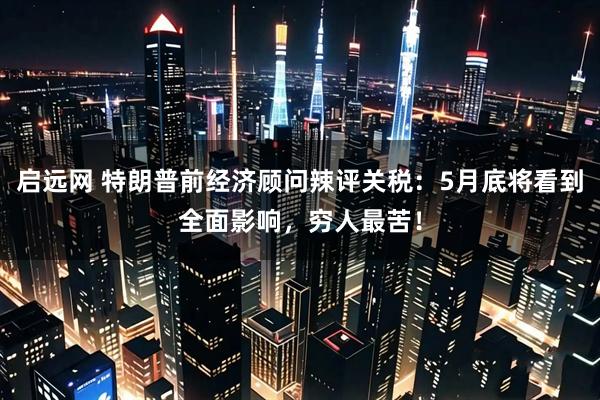 启远网 特朗普前经济顾问辣评关税：5月底将看到全面影响，穷人最苦！