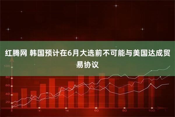 红腾网 韩国预计在6月大选前不可能与美国达成贸易协议